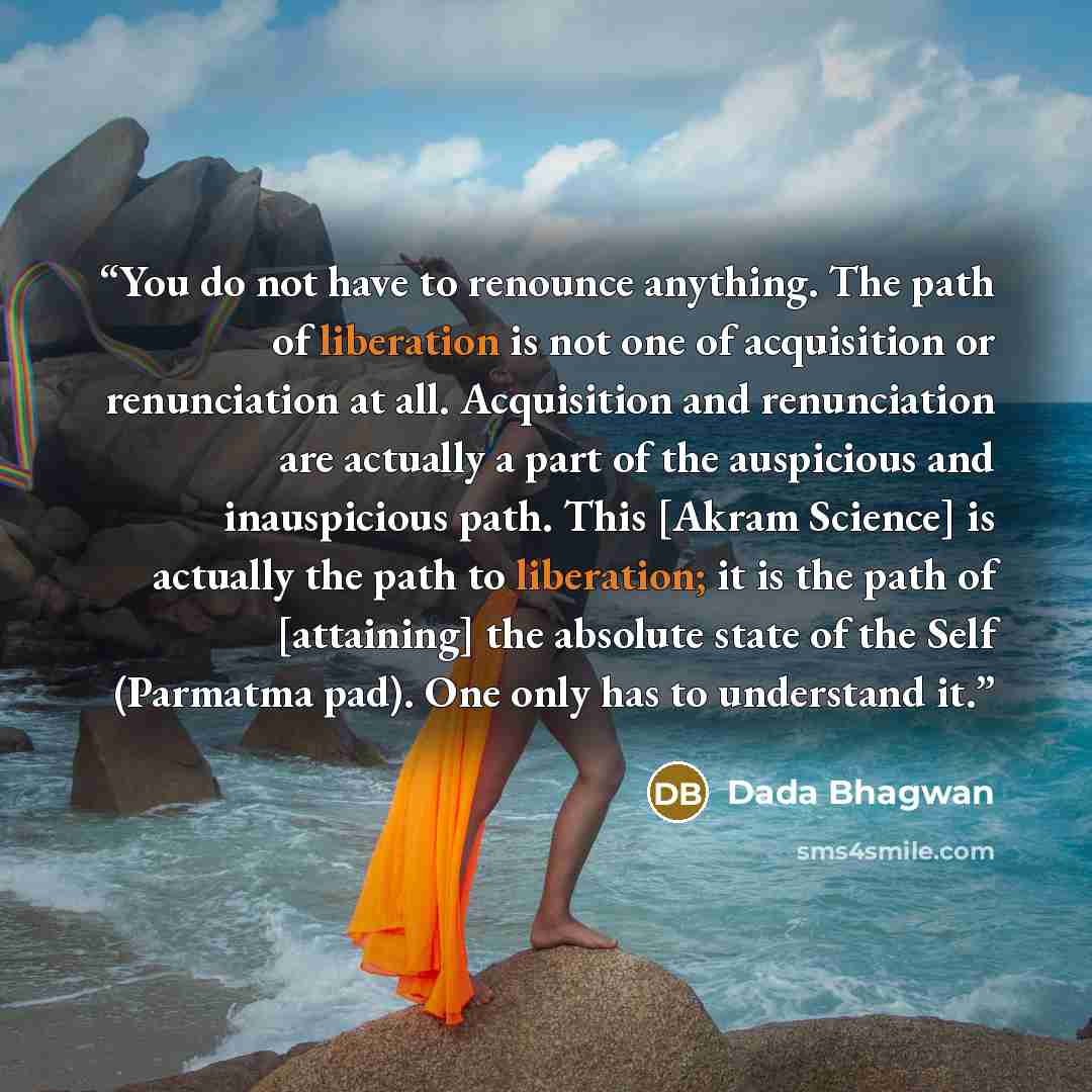 “You do not have to renounce anything. The path of liberation is not one of acquisition or renunciation at all. Acquisition and renunciation are actually a part of the auspicious and inauspicious path. This [Akram Science] is actually the path to liberation; it is the path of [attaining] the…” quote by Dada Bhagwan