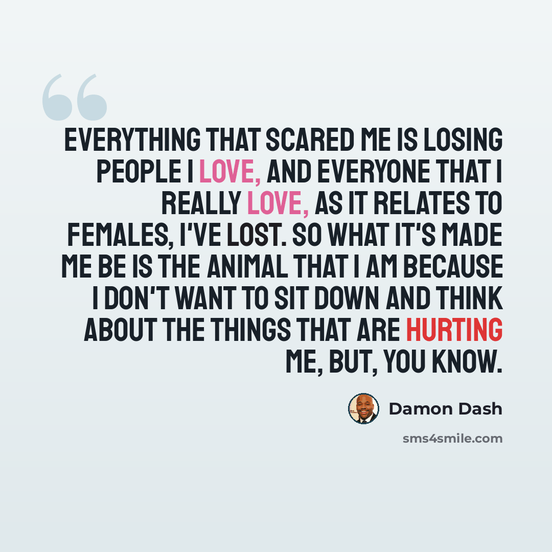 “Everything that scared me is losing people I love, and everyone that I really love, as it relates to females, I've lost. So what it's made me be is the animal that I am because I don't want to sit down and think about the things that are hurting me, but, you know.” quote by Damon Dash