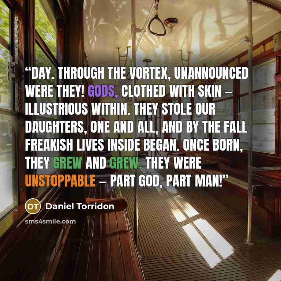 “day. Through the Vortex, unannounced were they! Gods, clothed with skin — illustrious within. They stole our daughters, one and all, And by the Fall freakish Lives inside began. Once born, they grew and grew. They were unstoppable — Part god, part man!” quote by Daniel Torridon