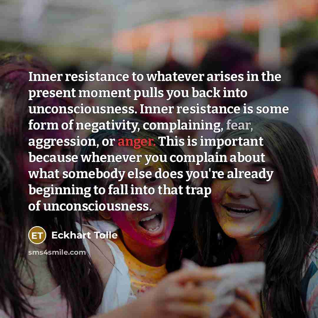 “Inner resistance to whatever arises in the present moment pulls you back into unconsciousness. Inner resistance is some form of negativity, complaining, fear, aggression, or anger. This is important because whenever you complain about what somebody else does you're already beginning to fall into…” quote by Eckhart Tolle