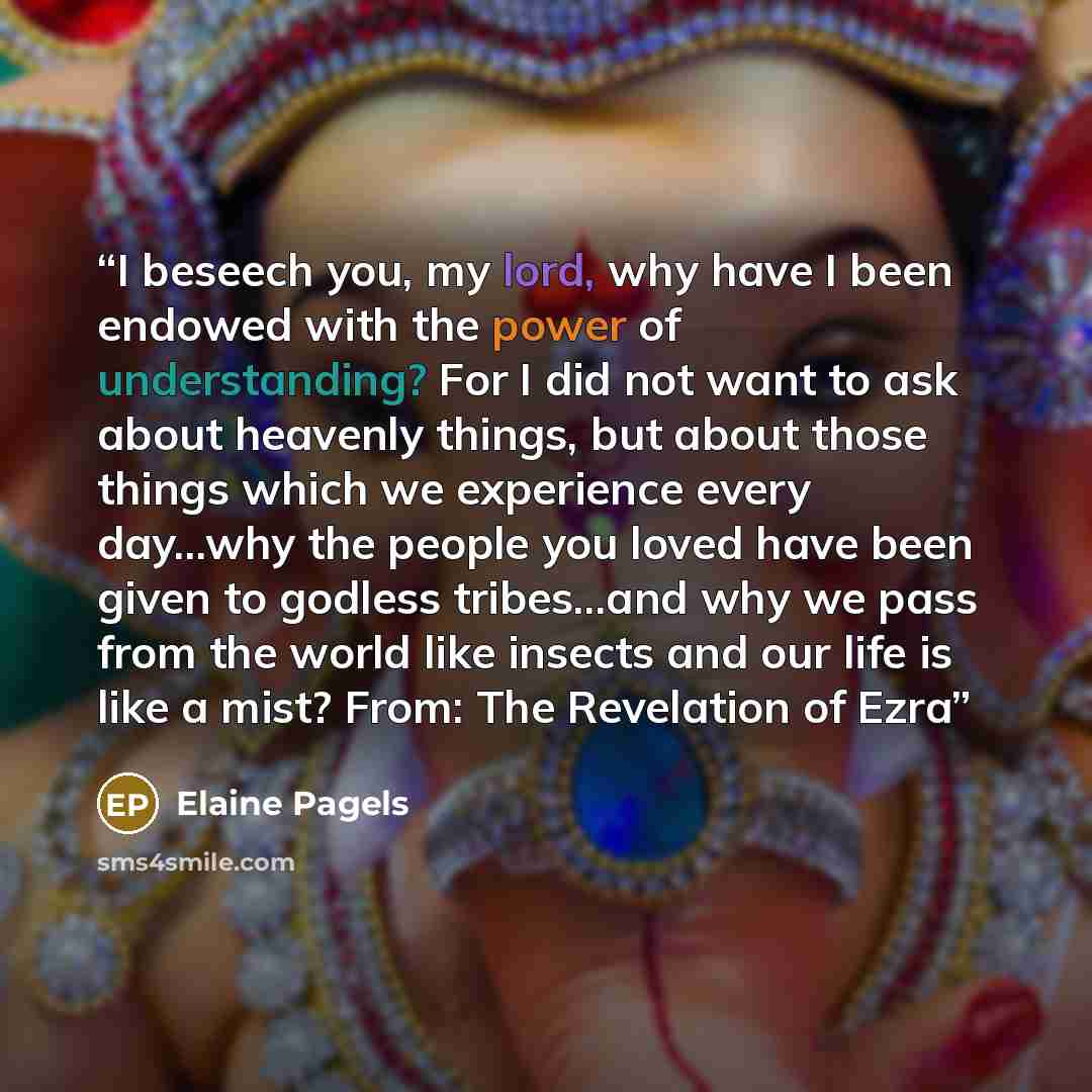 “I beseech you, my lord, why have I been endowed with the power of understanding? For I did not want to ask about heavenly things, but about those things which we experience every day...why the people you loved have been given to godless tribes...and why we pass from the world like insects and our…” quote by Elaine Pagels