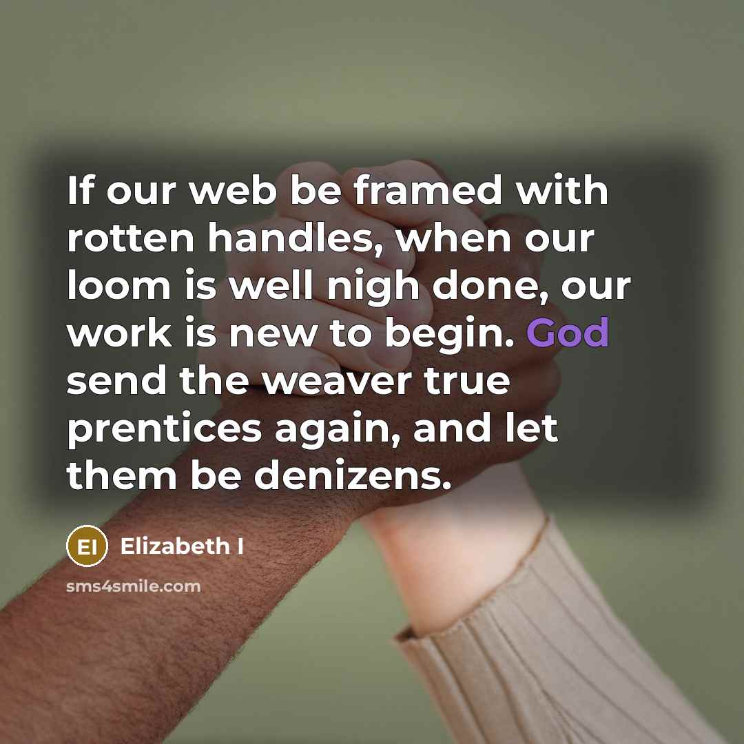 “If our web be framed with rotten handles, when our loom is well nigh done, our work is new to begin. God send the weaver true prentices again, and let them be denizens.” quote by Elizabeth I