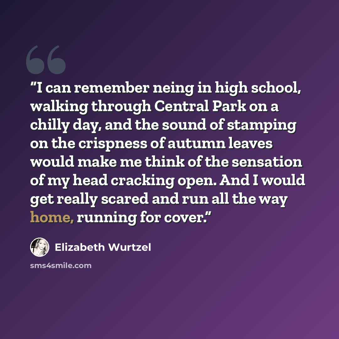 “I can remember neing in high school, walking through Central Park on a chilly day, and the sound of stamping on the crispness of autumn leaves would make me think of the sensation of my head cracking open. And I would get really scared and run all the way home, running for cover.” quote by Elizabeth Wurtzel