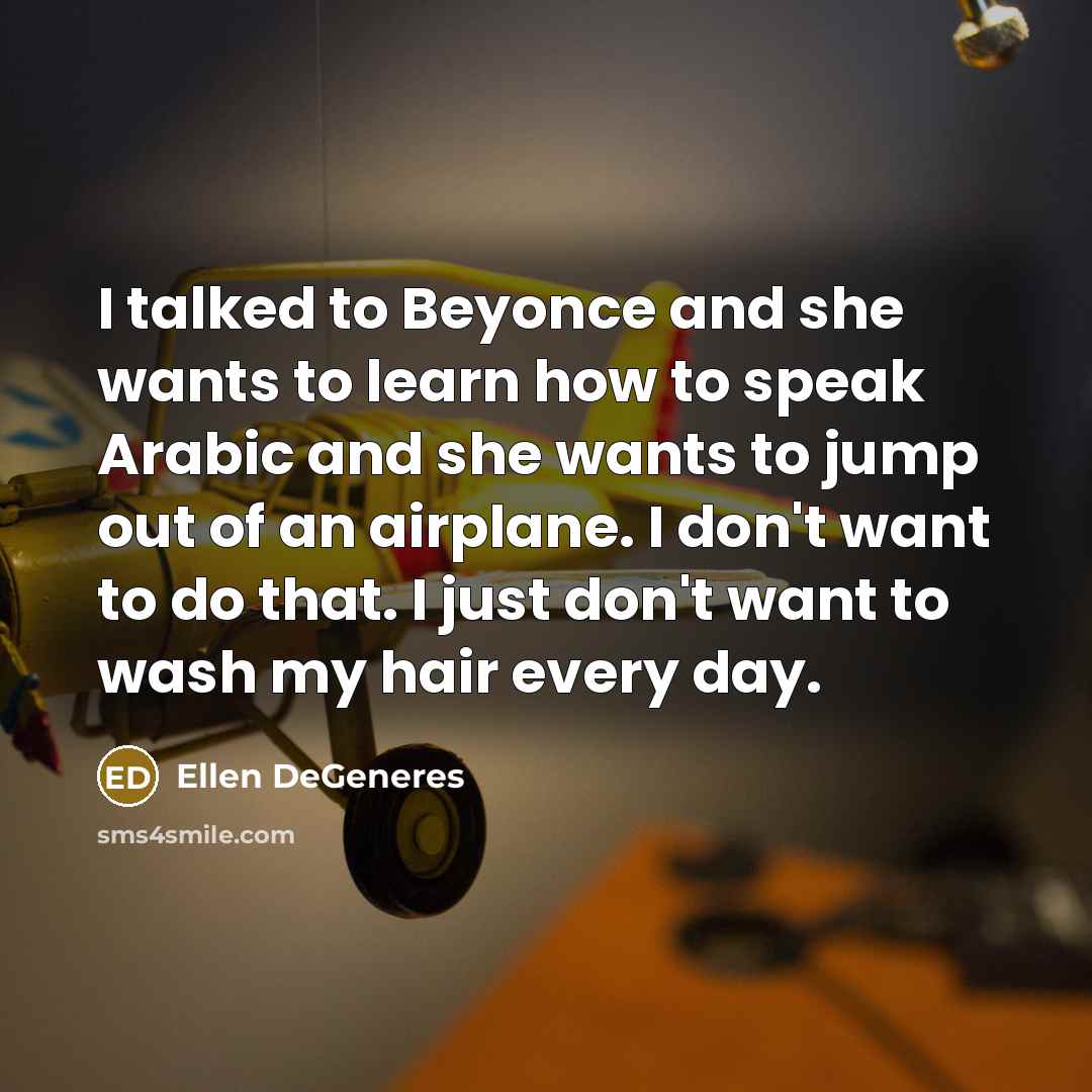 “I talked to Beyonce and she wants to learn how to speak Arabic and she wants to jump out of an airplane. I don't want to do that. I just don't want to wash my hair every day.” quote by Ellen DeGeneres