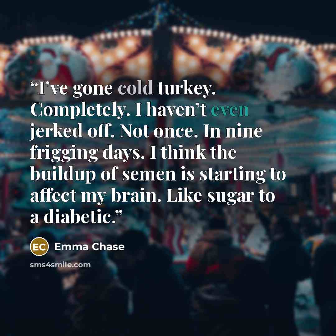 “I’ve gone cold turkey. Completely. I haven’t even jerked off. Not once. In nine frigging days. I think the buildup of semen is starting to affect my brain. Like sugar to a diabetic.” quote by Emma Chase