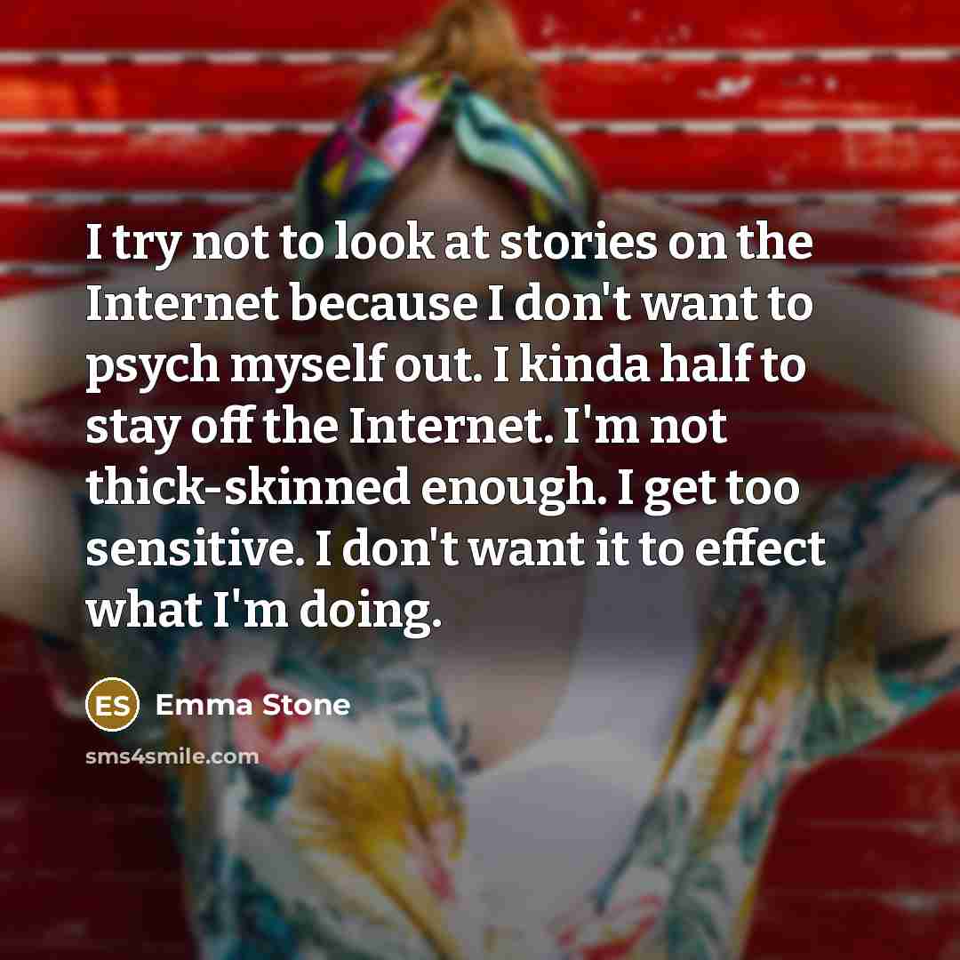 “I try not to look at stories on the Internet because I don't want to psych myself out. I kinda half to stay off the Internet. I'm not thick-skinned enough. I get too sensitive. I don't want it to effect what I'm doing.” quote by Emma Stone