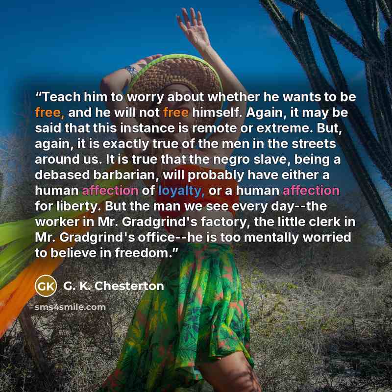 “Teach him to worry about whether he wants to be free, and he will not free himself. Again, it may be said that this instance is remote or extreme. But, again, it is exactly true of the men in the streets around us. It is true that the negro slave, being a debased barbarian, will probably have…” quote by G. K. Chesterton