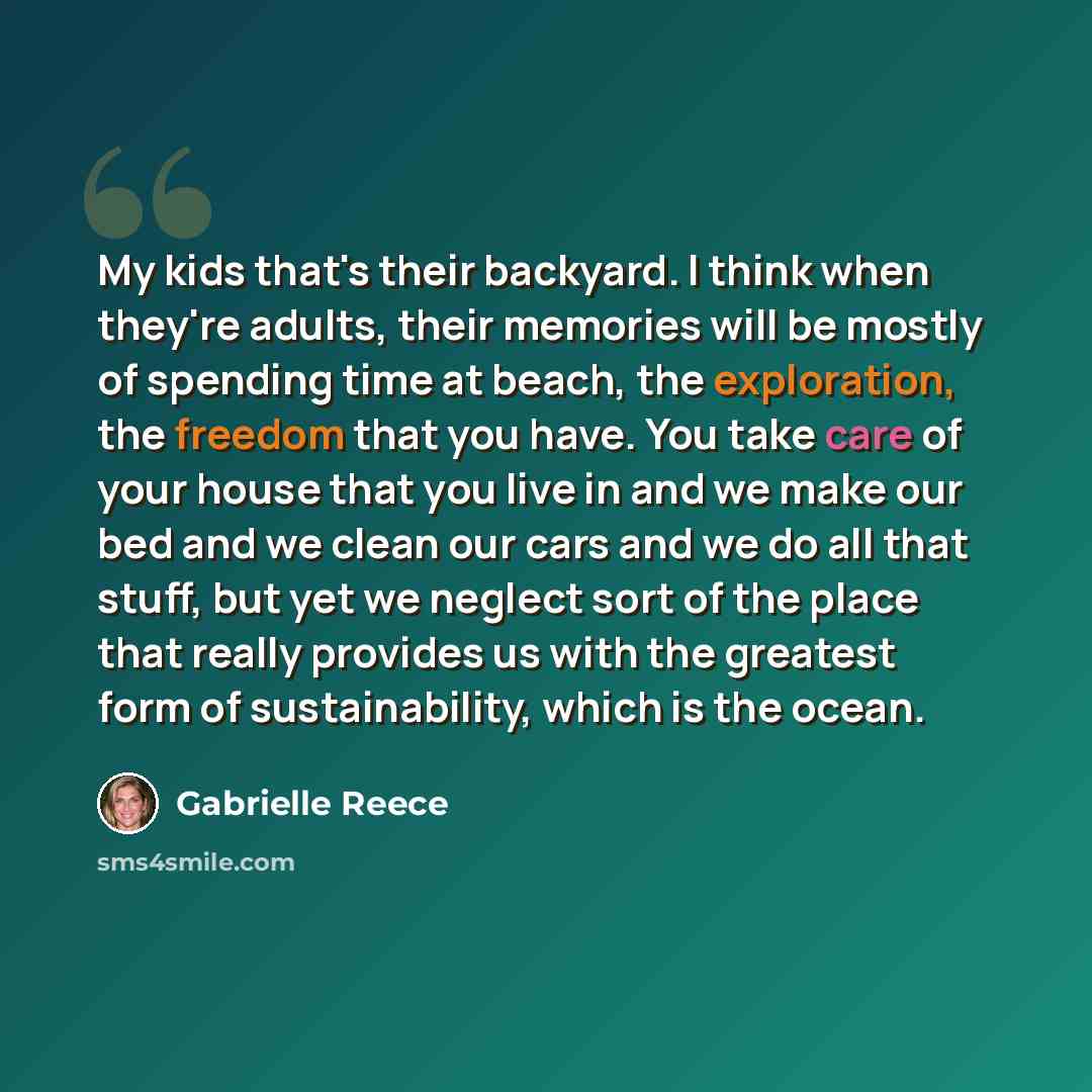 “My kids that's their backyard. I think when they're adults, their memories will be mostly of spending time at beach, the exploration, the freedom that you have. You take care of your house that you live in and we make our bed and we clean our cars and we do all that stuff, but yet we neglect sort…” quote by Gabrielle Reece