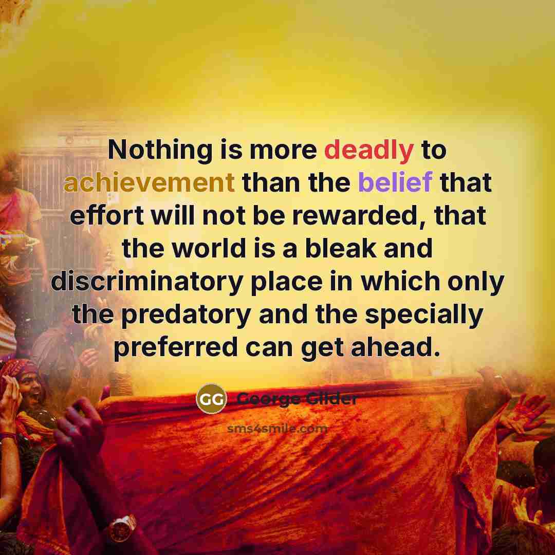 “Nothing is more deadly to achievement than the belief that effort will not be rewarded, that the world is a bleak and discriminatory place in which only the predatory and the specially preferred can get ahead.” quote by George Gilder
