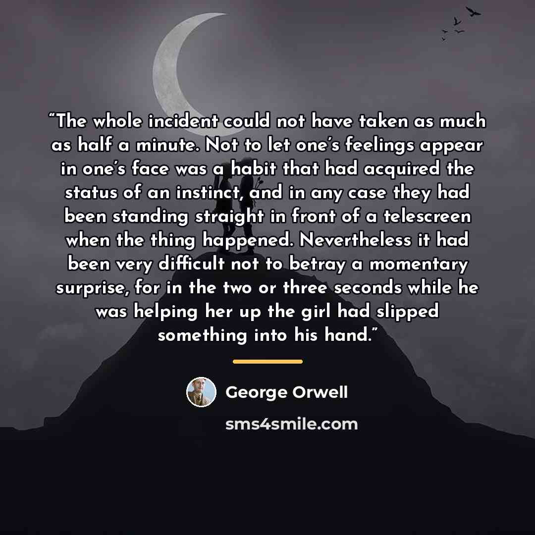 “The whole incident could not have taken as much as half a minute. Not to let one’s feelings appear in one’s face was a habit that had acquired the status of an instinct, and in any case they had been standing straight in front of a telescreen when the thing happened. Nevertheless it had been very…” quote by George Orwell