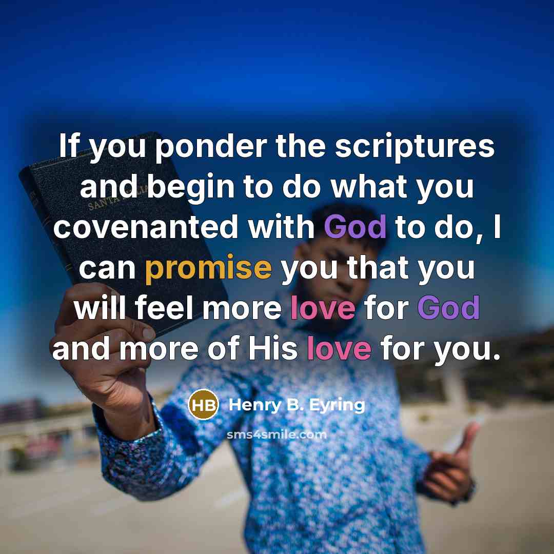 “If you ponder the scriptures and begin to do what you covenanted with God to do, I can promise you that you will feel more love for God and more of His love for you.” quote by Henry B. Eyring