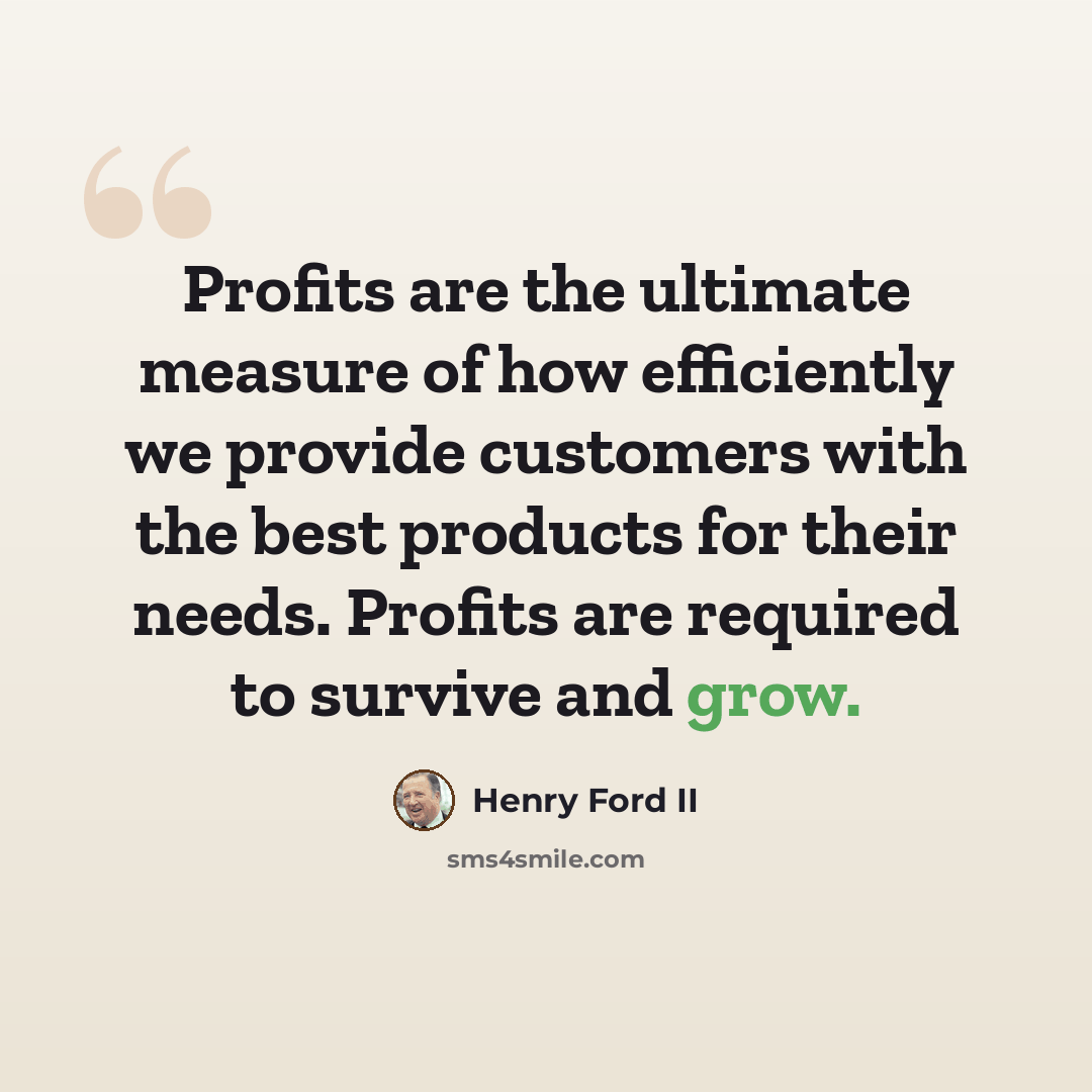 “Profits are the ultimate measure of how efficiently we provide customers with the best products for their needs. Profits are required to survive and grow.” quote by Henry Ford II
