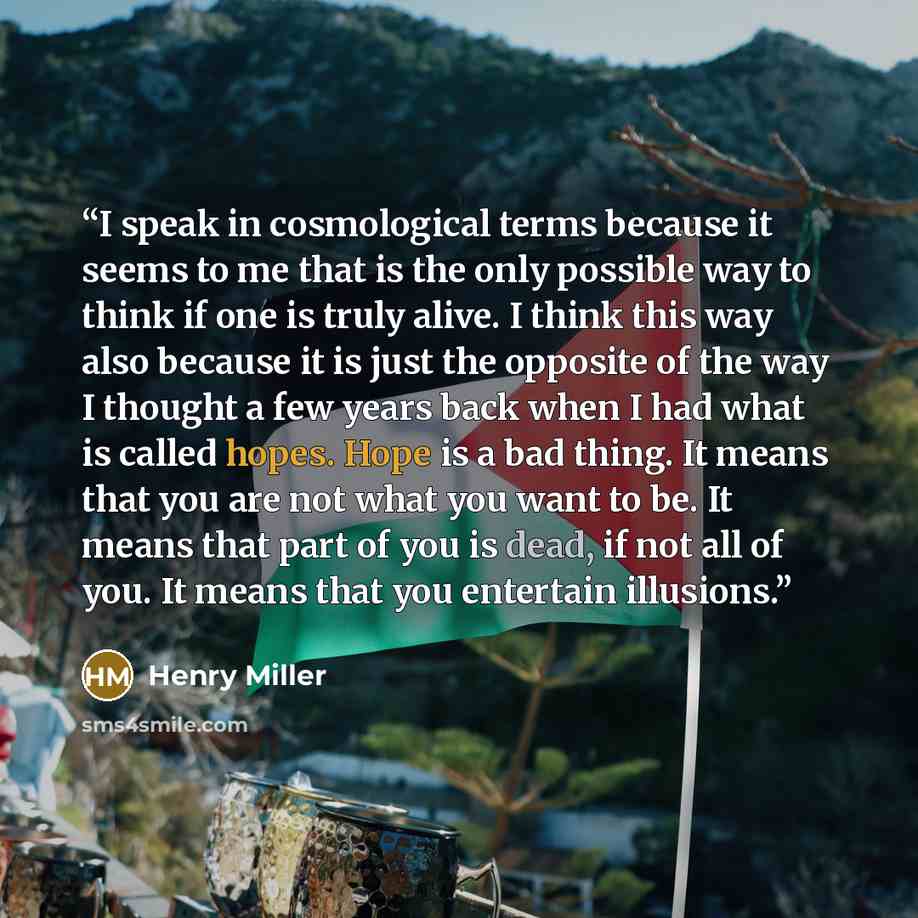 “I speak in cosmological terms because it seems to me that is the only possible way to think if one is truly alive. I think this way also because it is just the opposite of the way I thought a few years back when I had what is called hopes. Hope is a bad thing. It means that you are not what you…” quote by Henry Miller