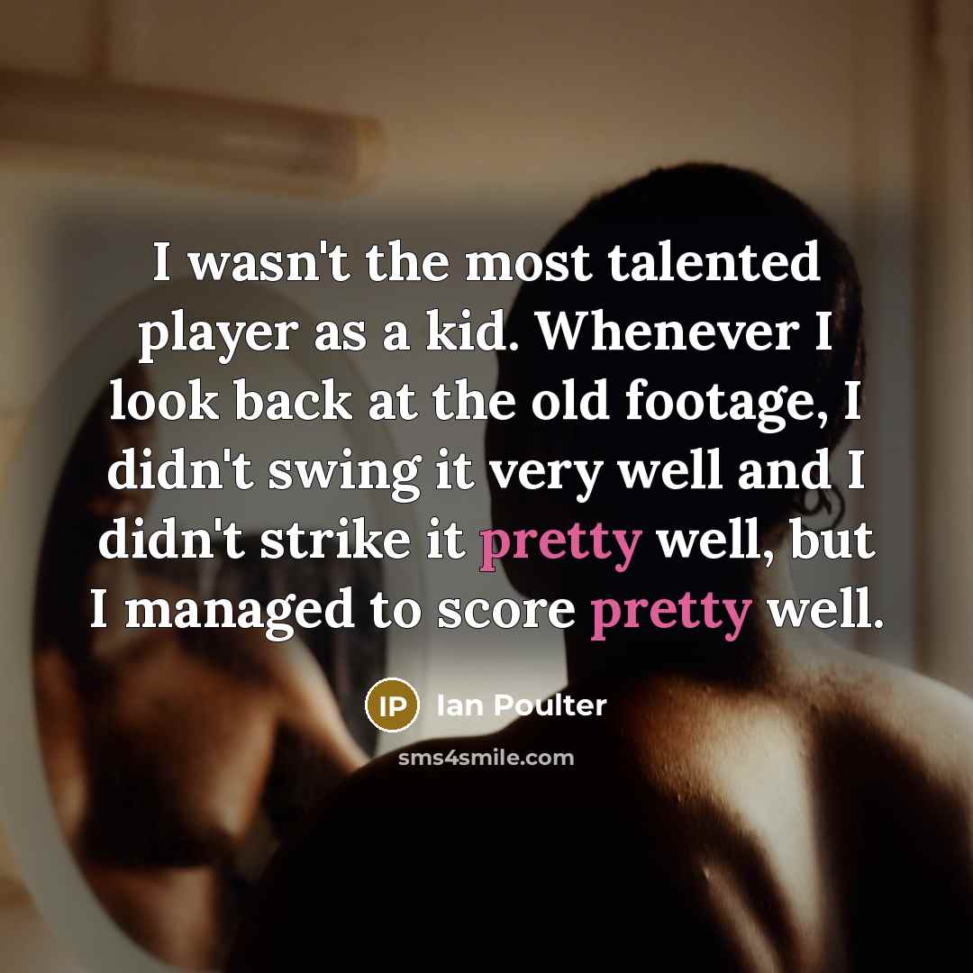 “I wasn't the most talented player as a kid. Whenever I look back at the old footage, I didn't swing it very well and I didn't strike it pretty well, but I managed to score pretty well.” quote by Ian Poulter