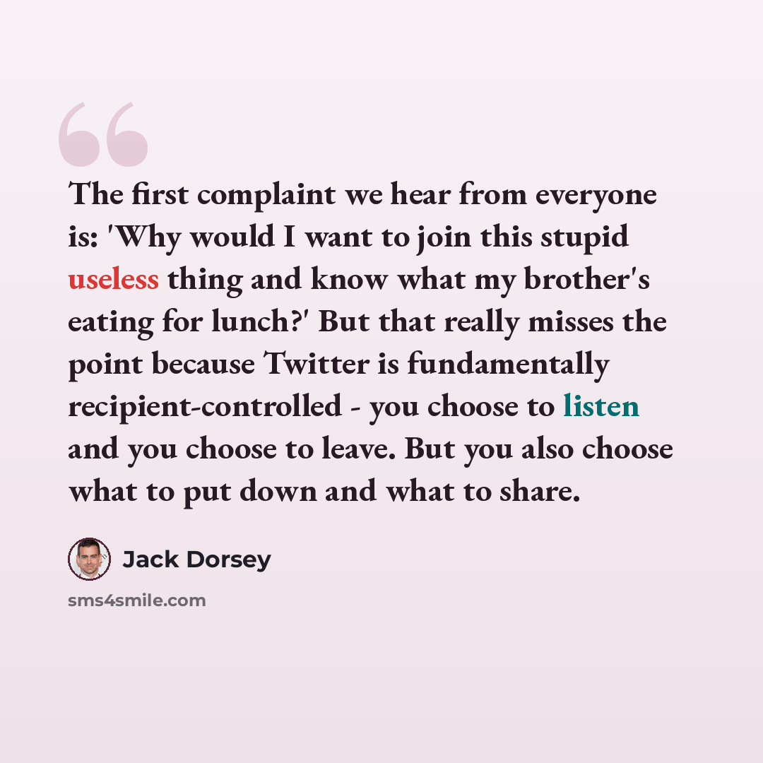 “The first complaint we hear from everyone is: 'Why would I want to join this stupid useless thing and know what my brother's eating for lunch?' But that really misses the point because Twitter is fundamentally recipient-controlled - you choose to listen and you choose to leave. But you also choose…” quote by Jack Dorsey