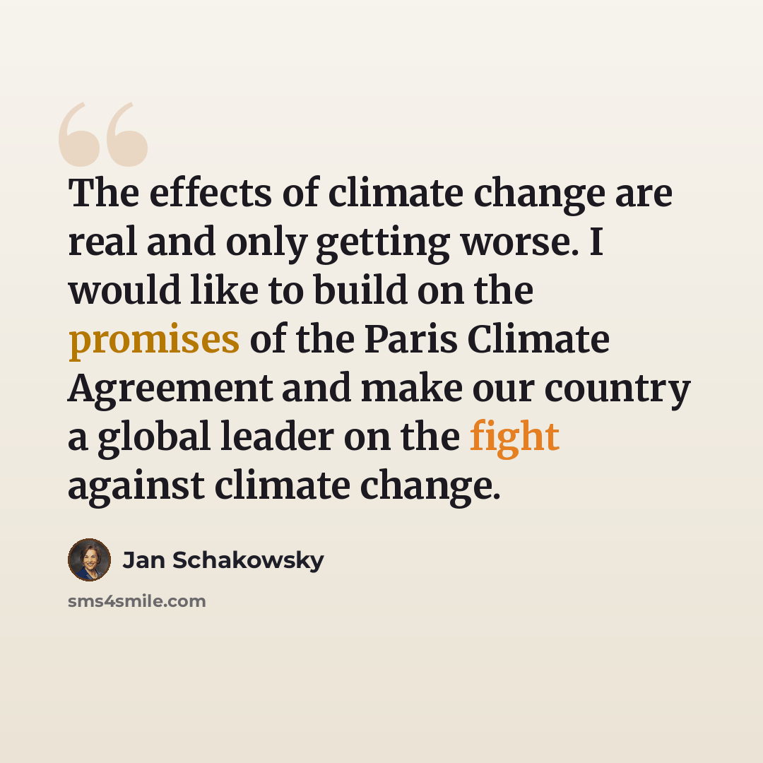 “The effects of climate change are real and only getting worse. I would like to build on the promises of the Paris Climate Agreement and make our country a global leader on the fight against climate change.” quote by Jan Schakowsky