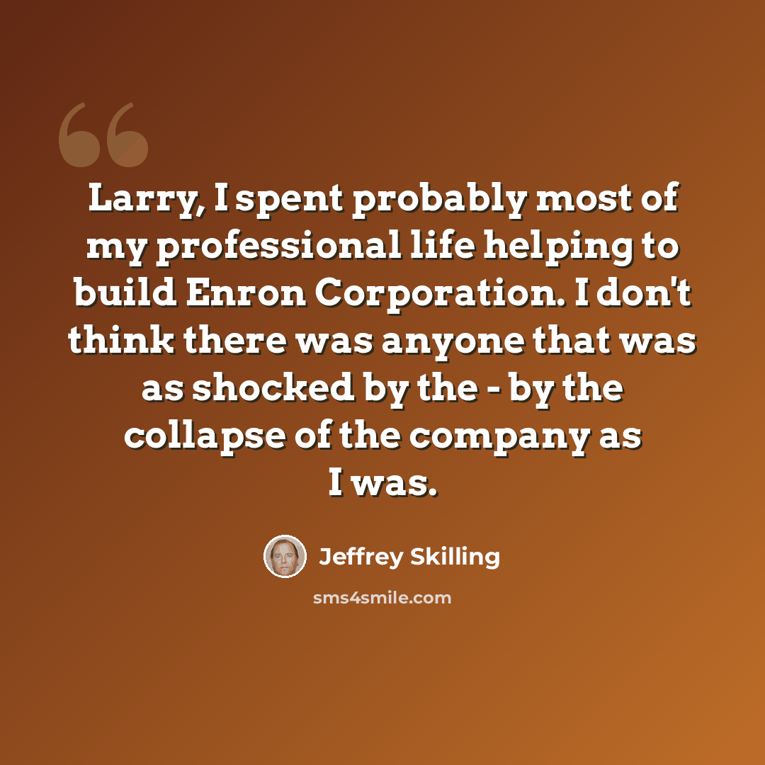 “Larry, I spent probably most of my professional life helping to build Enron Corporation. I don't think there was anyone that was as shocked by the - by the collapse of the company as I was.” quote by Jeffrey Skilling