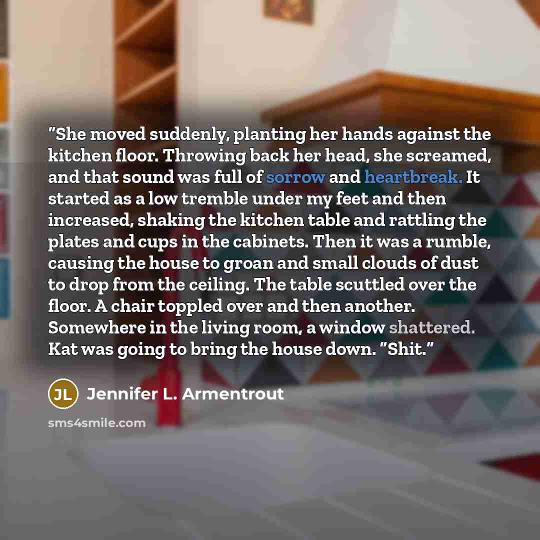 “She moved suddenly, planting her hands against the kitchen floor. Throwing back her head, she screamed, and that sound was full of sorrow and heartbreak. It started as a low tremble under my feet and then increased, shaking the kitchen table and rattling the plates and cups in the cabinets. Then…” quote by Jennifer L. Armentrout