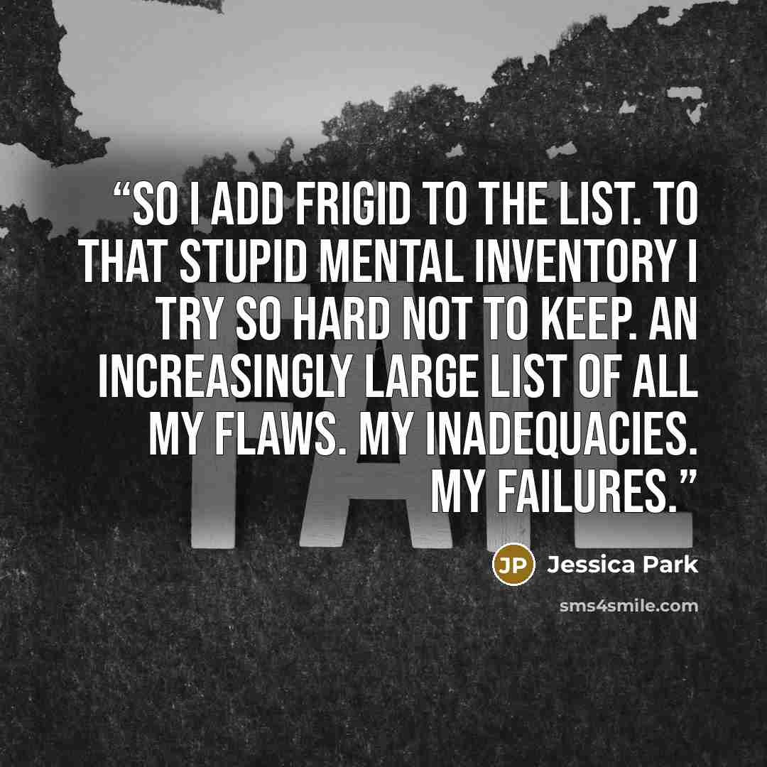 “So I add frigid to the list. To that stupid mental inventory I try so hard not to keep. An increasingly large list of all my flaws. My inadequacies. My failures.” quote by Jessica Park