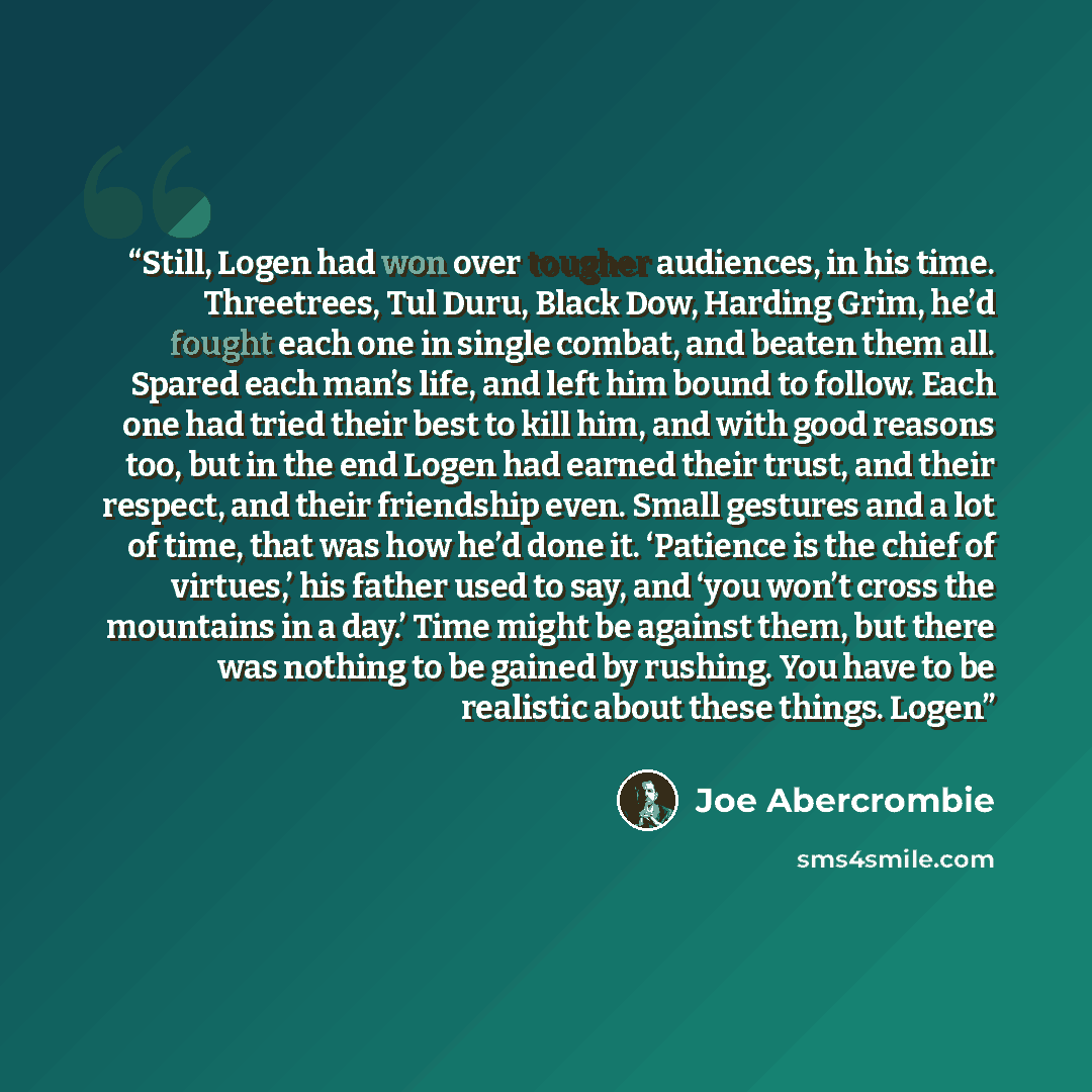 “Still, Logen had won over tougher audiences, in his time. Threetrees, Tul Duru, Black Dow, Harding Grim, he’d fought each one in single combat, and beaten them all. Spared each man’s life, and left him bound to follow. Each one had tried their best to kill him, and with good reasons too, but in…” quote by Joe Abercrombie