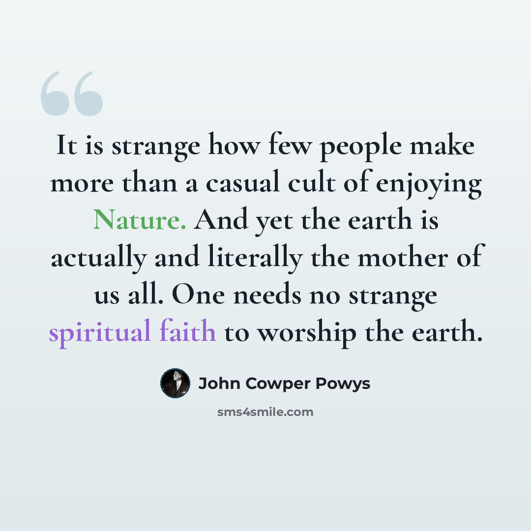 “It is strange how few people make more than a casual cult of enjoying Nature. And yet the earth is actually and literally the mother of us all. One needs no strange spiritual faith to worship the earth.” quote by John Cowper Powys