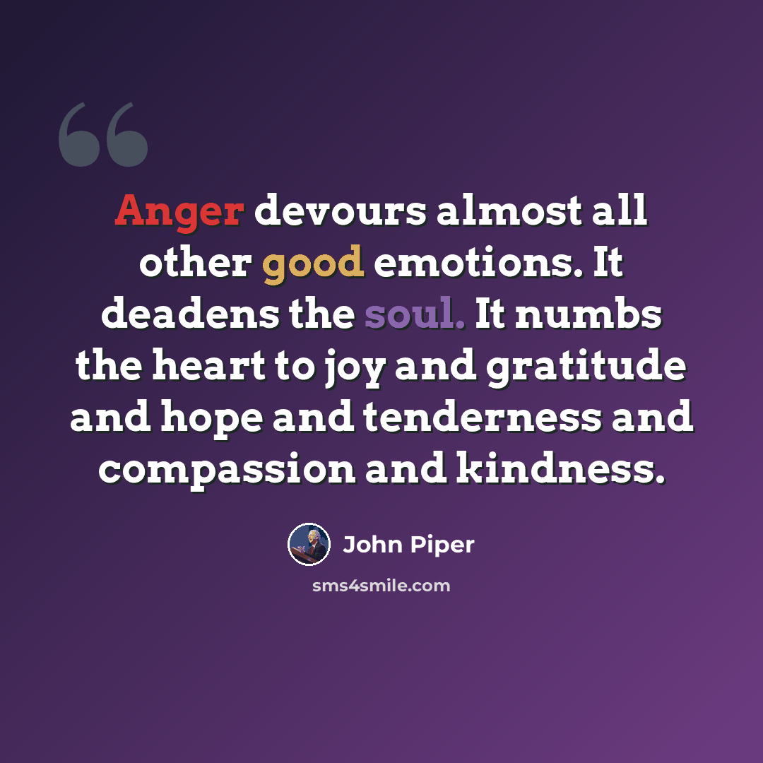 “Anger devours almost all other good emotions. It deadens the soul. It numbs the heart to joy and gratitude and hope and tenderness and compassion and kindness.” quote by John Piper