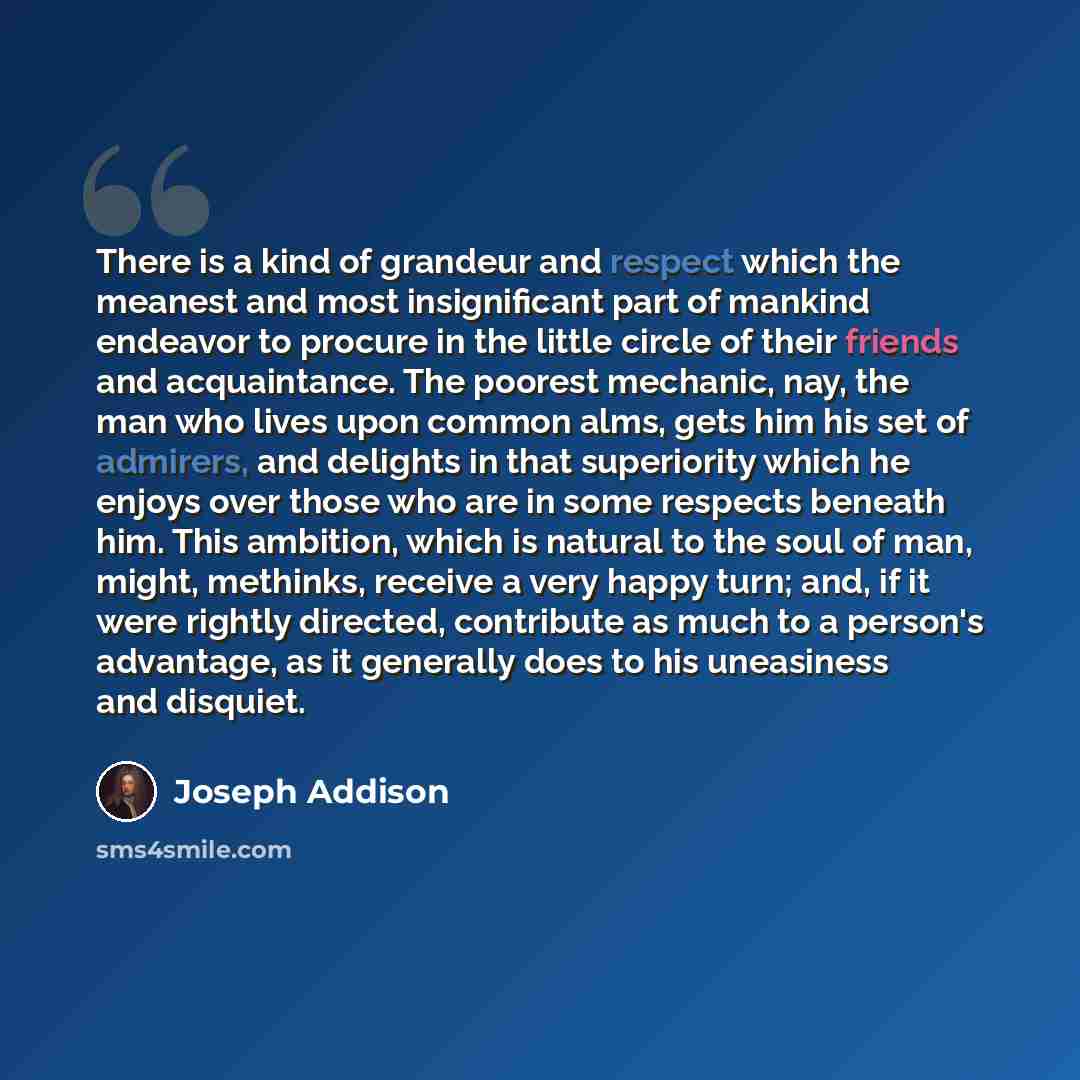 “There is a kind of grandeur and respect which the meanest and most insignificant part of mankind endeavor to procure in the little circle of their friends and acquaintance. The poorest mechanic, nay, the man who lives upon common alms, gets him his set of admirers, and delights in that superiority…” quote by Joseph Addison