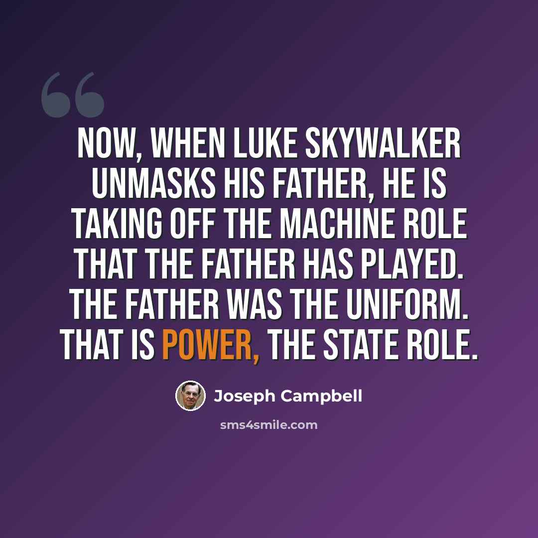 “Now, when Luke Skywalker unmasks his father, he is taking off the machine role that the father has played. The father was the uniform. That is power, the state role.” quote by Joseph Campbell