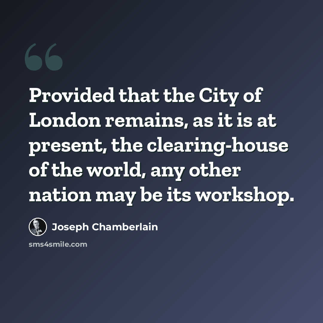 “Provided that the City of London remains, as it is at present, the clearing-house of the world, any other nation may be its workshop.” quote by Joseph Chamberlain