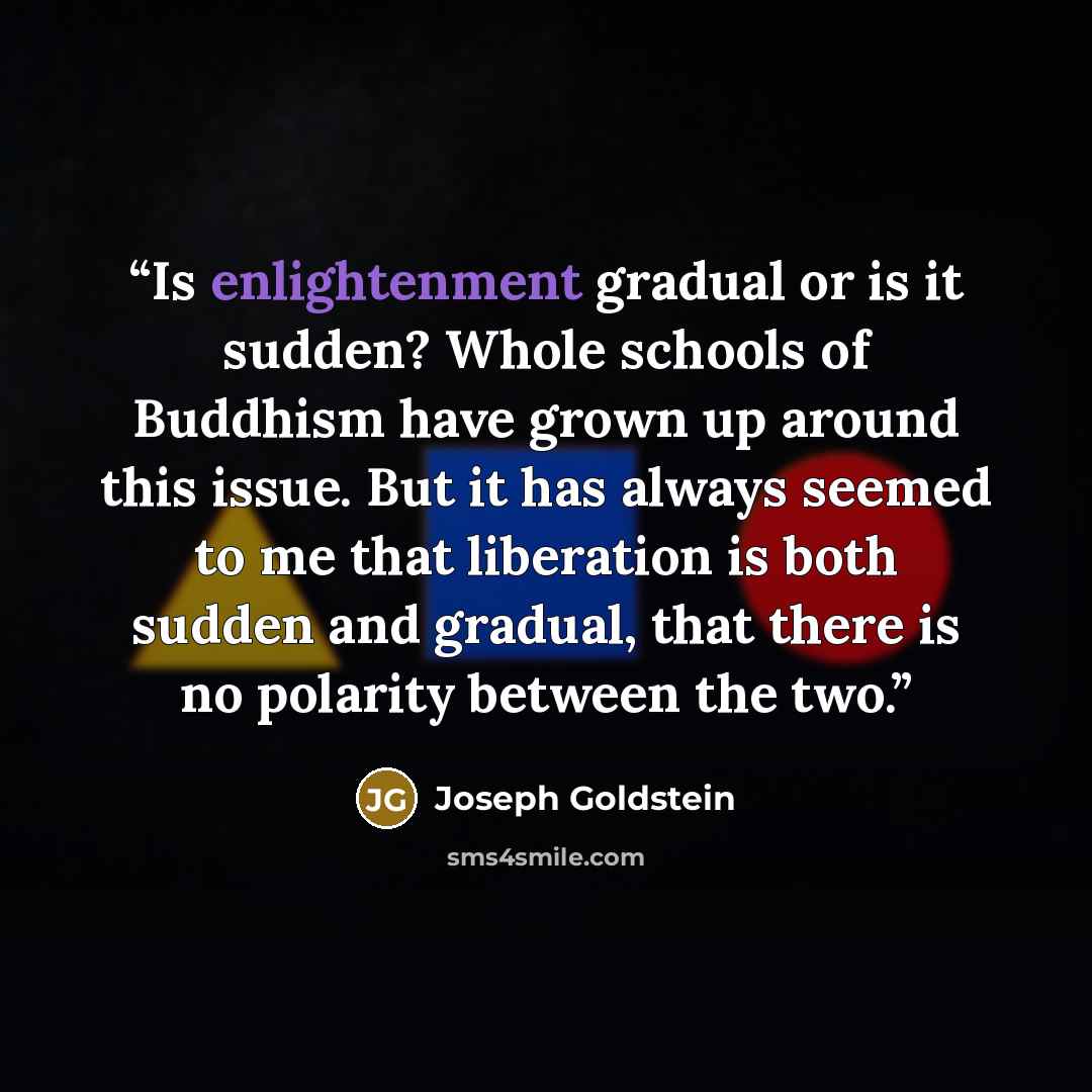 “Is enlightenment gradual or is it sudden? Whole schools of Buddhism have grown up around this issue. But it has always seemed to me that liberation is both sudden and gradual, that there is no polarity between the two.” quote by Joseph Goldstein