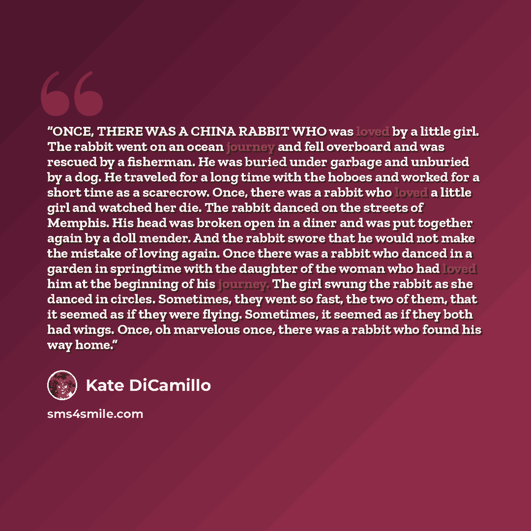 “ONCE, THERE WAS A CHINA RABBIT WHO was loved by a little girl. The rabbit went on an ocean journey and fell overboard and was rescued by a fisherman. He was buried under garbage and unburied by a dog. He traveled for a long time with the hoboes and worked for a short time as a scarecrow. Once…” quote by Kate DiCamillo
