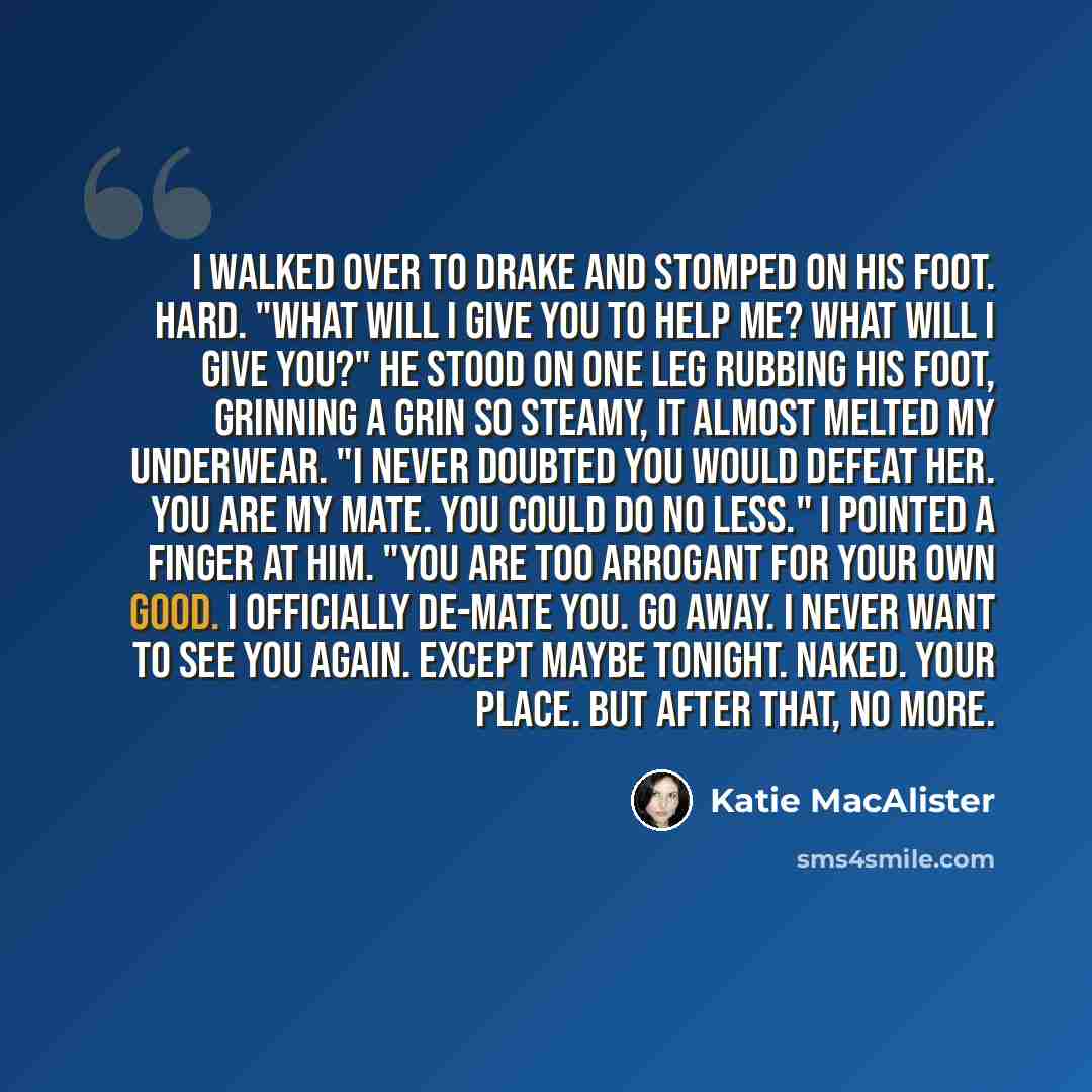 “I walked over to Drake and stomped on his foot. Hard. "What will I give you to help me? What will I give you?" He stood on one leg rubbing his foot, grinning a grin so steamy, it almost melted my underwear. "I never doubted you would defeat her. You are my mate. You could do no less." I pointed a…” quote by Katie MacAlister