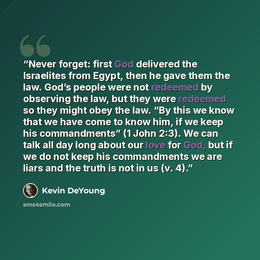 “Never forget: first God delivered the Israelites from Egypt, then he gave them the law. God’s people were not redeemed by observing the law, but they were redeemed so they might obey the law. “By this we know that we have come to know him, if we keep his commandments” (1 John 2:3). We can talk all…” quote by Kevin DeYoung