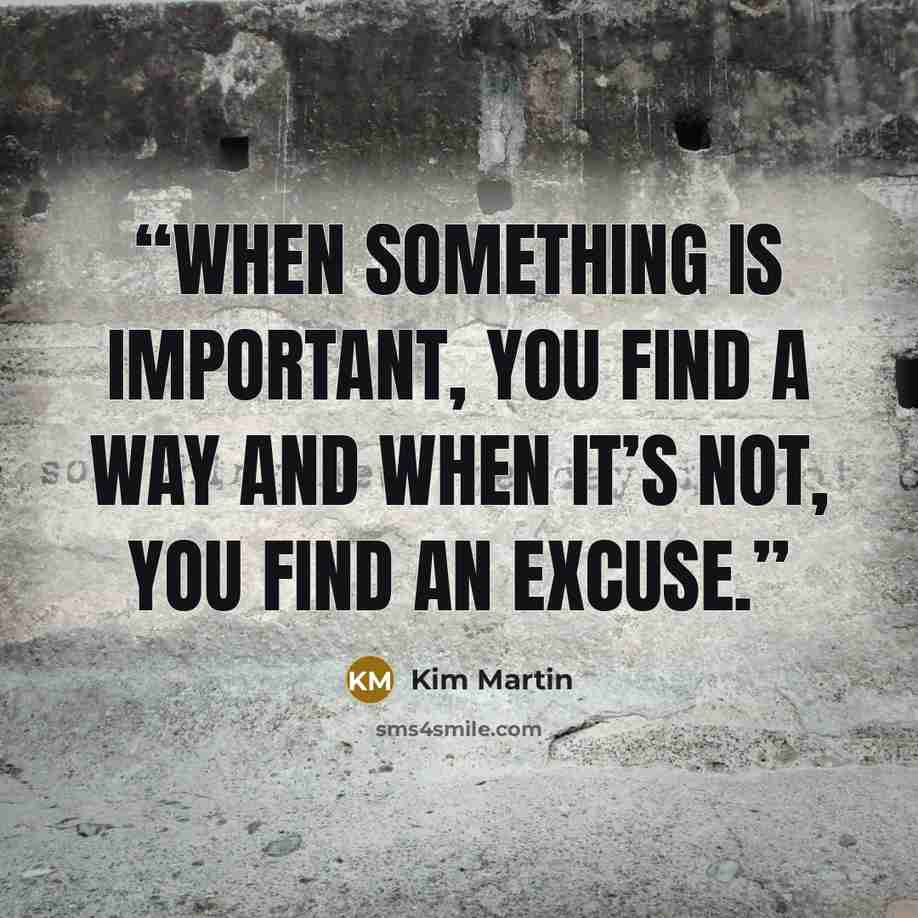 “when something is important, you find a way and when it’s not, you find an excuse.” quote by Kim Martin