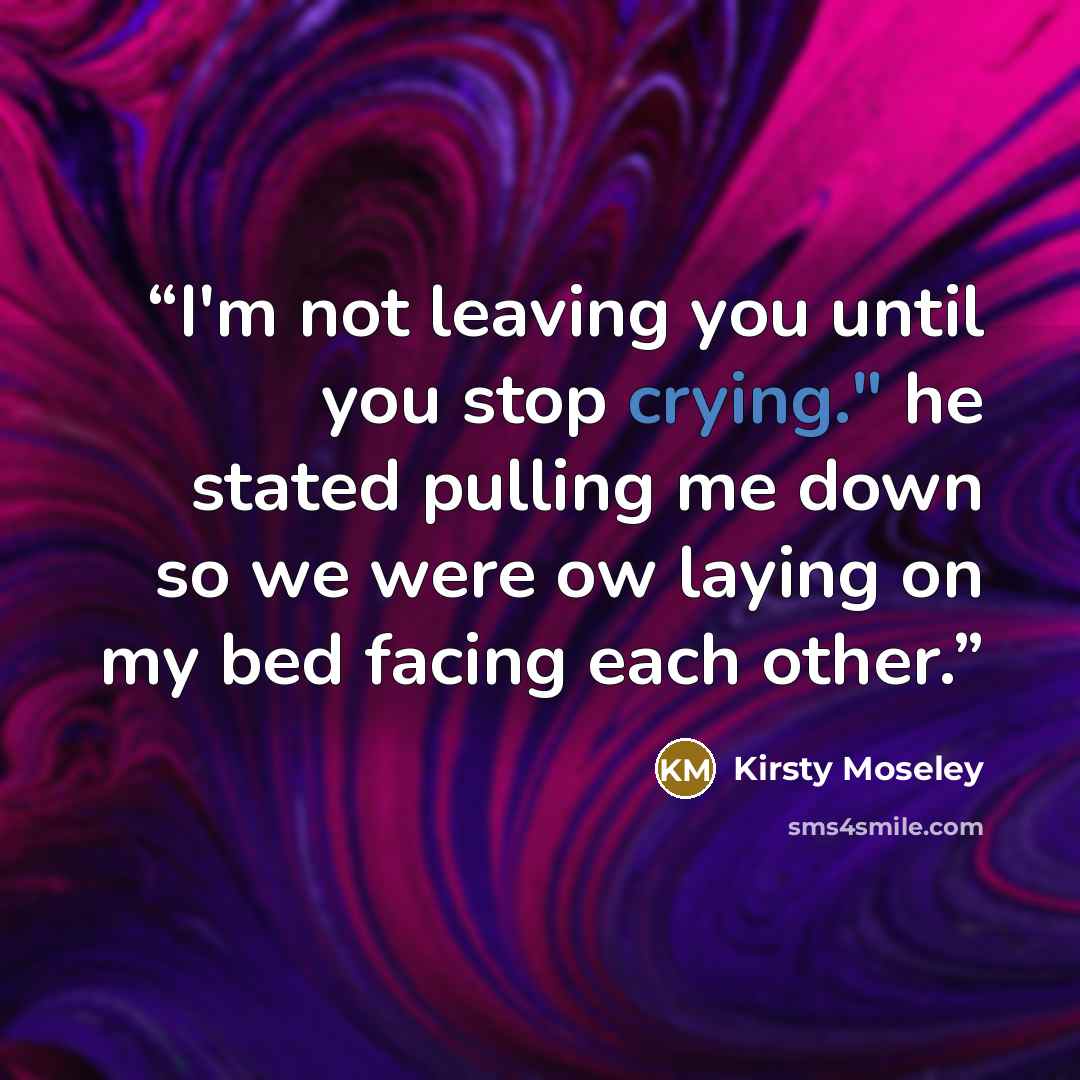 “I'm not leaving you until you stop crying." he stated pulling me down so we were ow laying on my bed facing each other.” quote by Kirsty Moseley