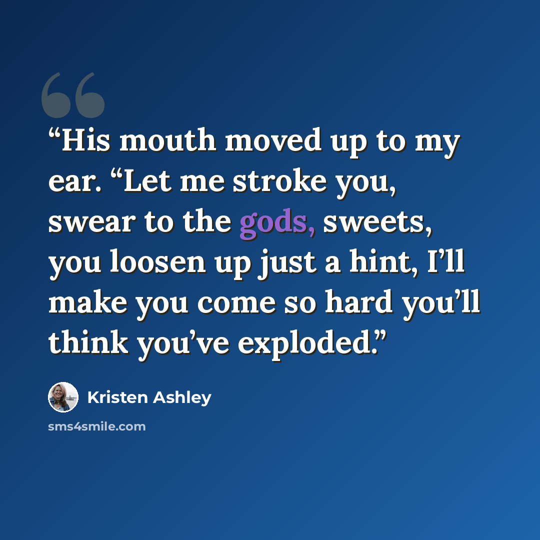“His mouth moved up to my ear. “Let me stroke you, swear to the gods, sweets, you loosen up just a hint, I’ll make you come so hard you’ll think you’ve exploded.” quote by Kristen Ashley