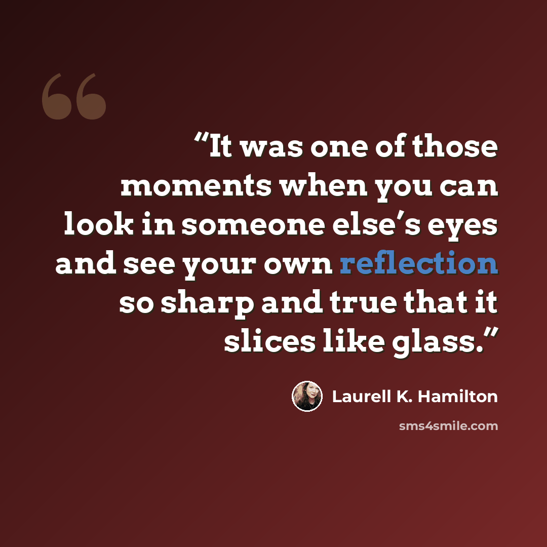 “It was one of those moments when you can look in someone else’s eyes and see your own reflection so sharp and true that it slices like glass.” quote by Laurell K. Hamilton