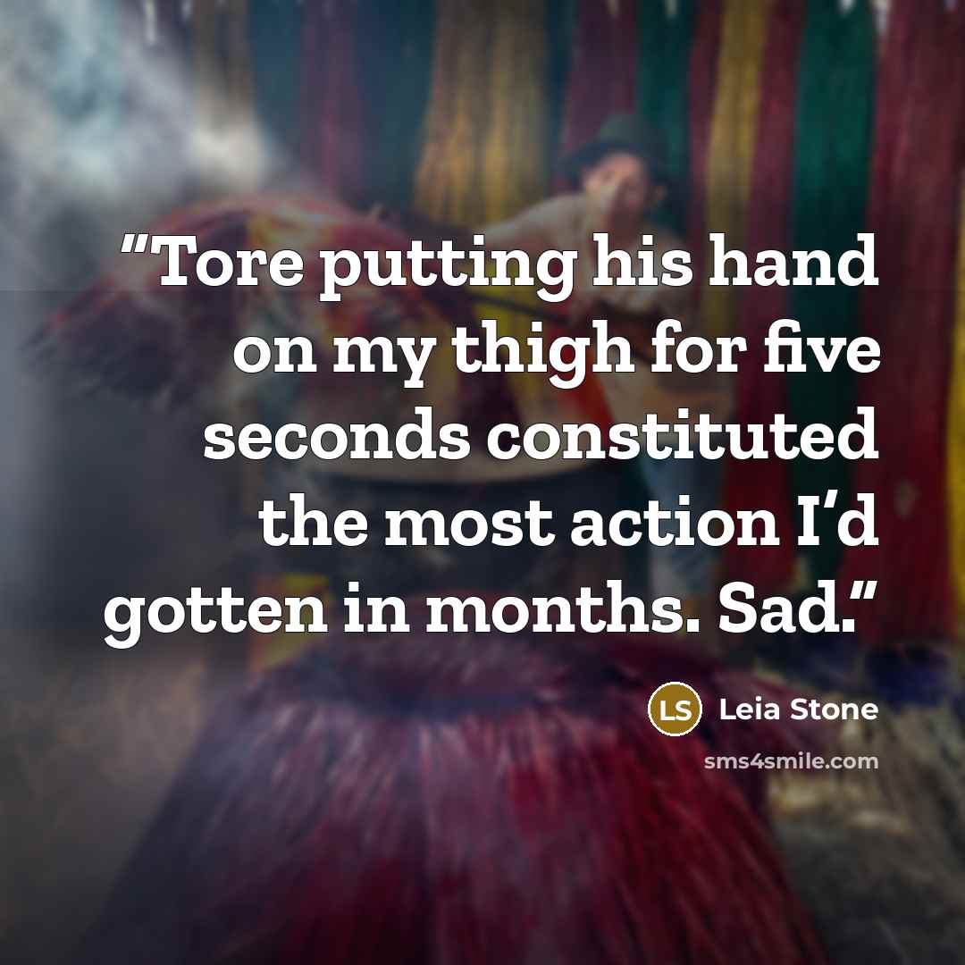 “Tore putting his hand on my thigh for five seconds constituted the most action I’d gotten in months. Sad.” quote by Leia Stone