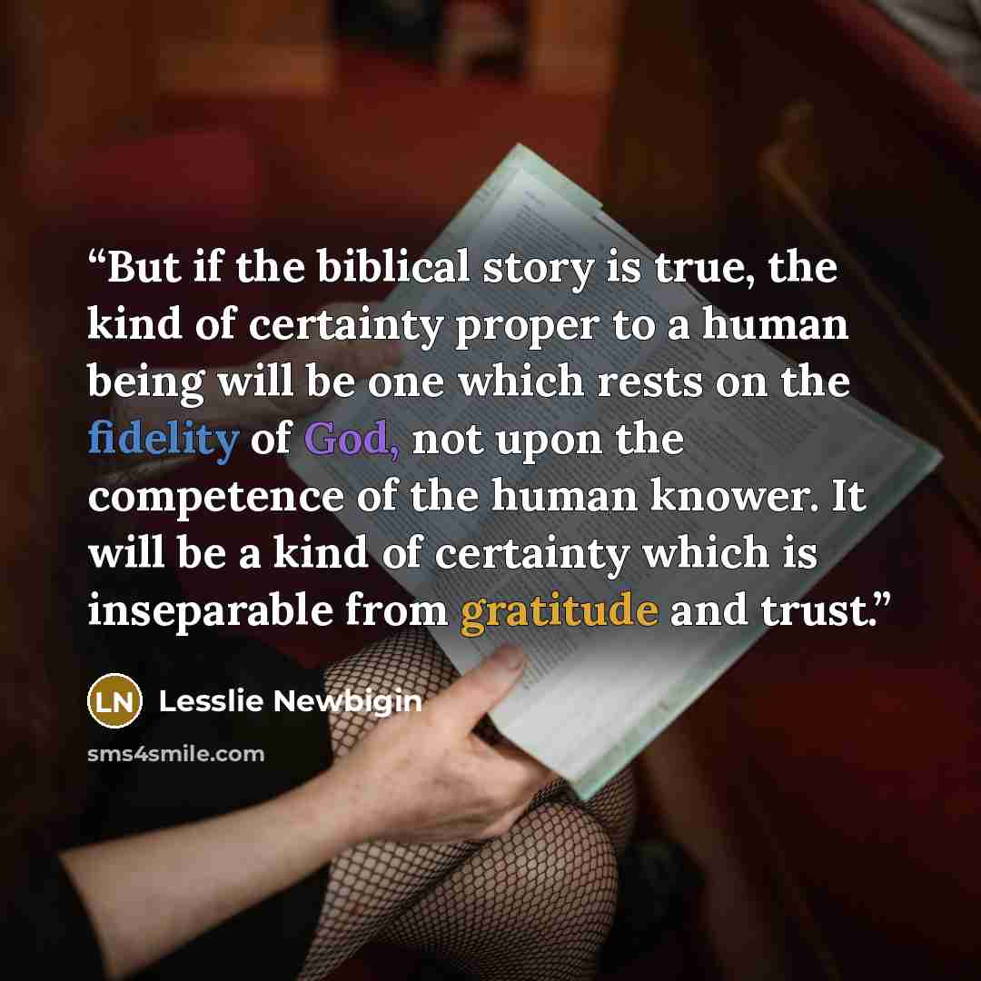 “But if the biblical story is true, the kind of certainty proper to a human being will be one which rests on the fidelity of God, not upon the competence of the human knower. It will be a kind of certainty which is inseparable from gratitude and trust.” quote by Lesslie Newbigin