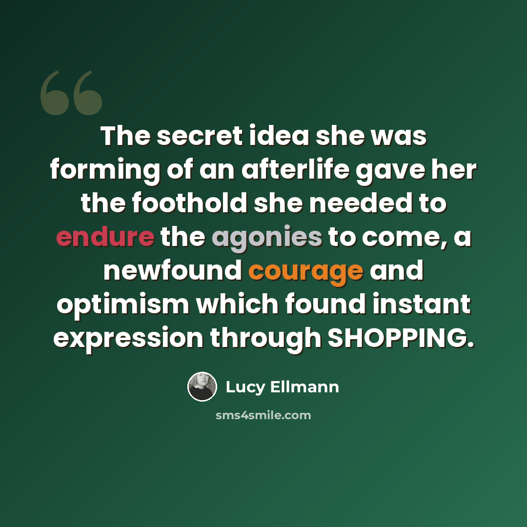 “The secret idea she was forming of an afterlife gave her the foothold she needed to endure the agonies to come, a newfound courage and optimism which found instant expression through SHOPPING.” quote by Lucy Ellmann