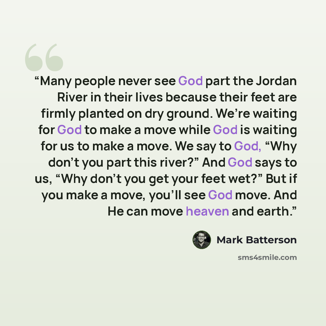“Many people never see God part the Jordan River in their lives because their feet are firmly planted on dry ground. We’re waiting for God to make a move while God is waiting for us to make a move. We say to God, “Why don’t you part this river?” And God says to us, “Why don’t you get your feet…” quote by Mark Batterson