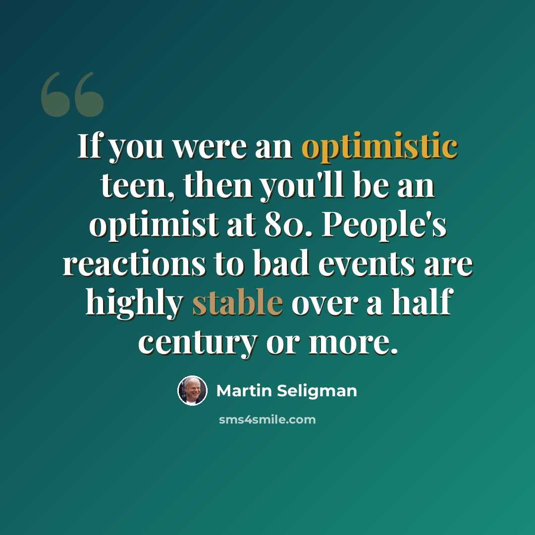 “If you were an optimistic teen, then you'll be an optimist at 80. People's reactions to bad events are highly stable over a half century or more.” quote by Martin Seligman