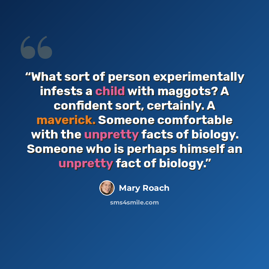 “What sort of person experimentally infests a child with maggots? A confident sort, certainly. A maverick. Someone comfortable with the unpretty facts of biology. Someone who is perhaps himself an unpretty fact of biology.” quote by Mary Roach
