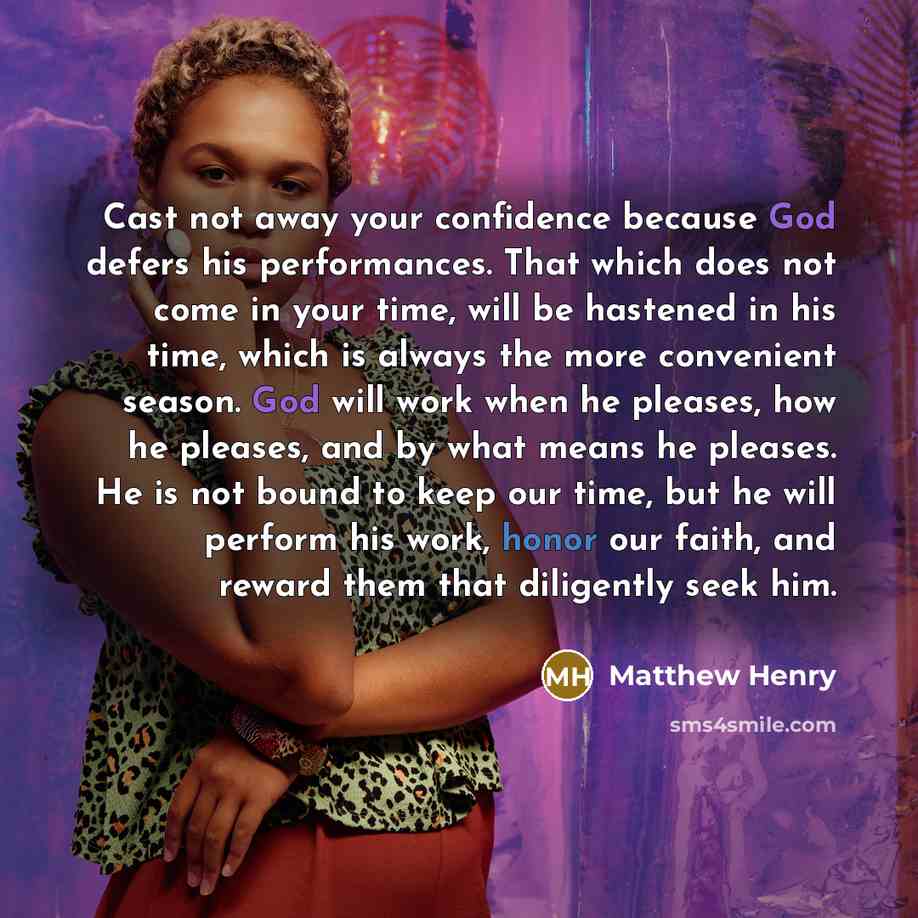 “Cast not away your confidence because God defers his performances. That which does not come in your time, will be hastened in his time, which is always the more convenient season. God will work when he pleases, how he pleases, and by what means he pleases. He is not bound to keep our time, but he…” quote by Matthew Henry