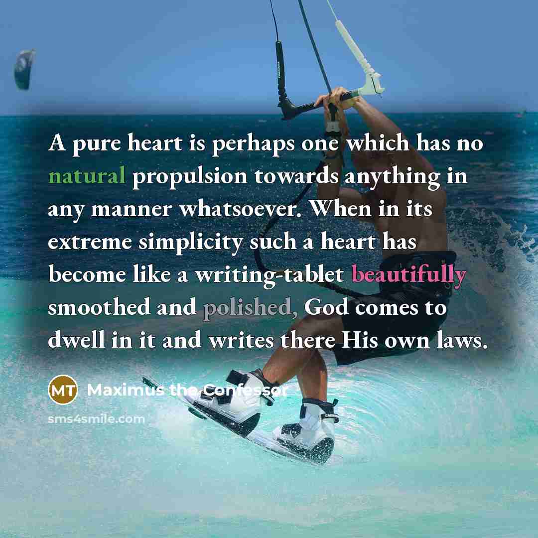 “A pure heart is perhaps one which has no natural propulsion towards anything in any manner whatsoever. When in its extreme simplicity such a heart has become like a writing-tablet beautifully smoothed and polished, God comes to dwell in it and writes there His own laws.” quote by Maximus the Confessor