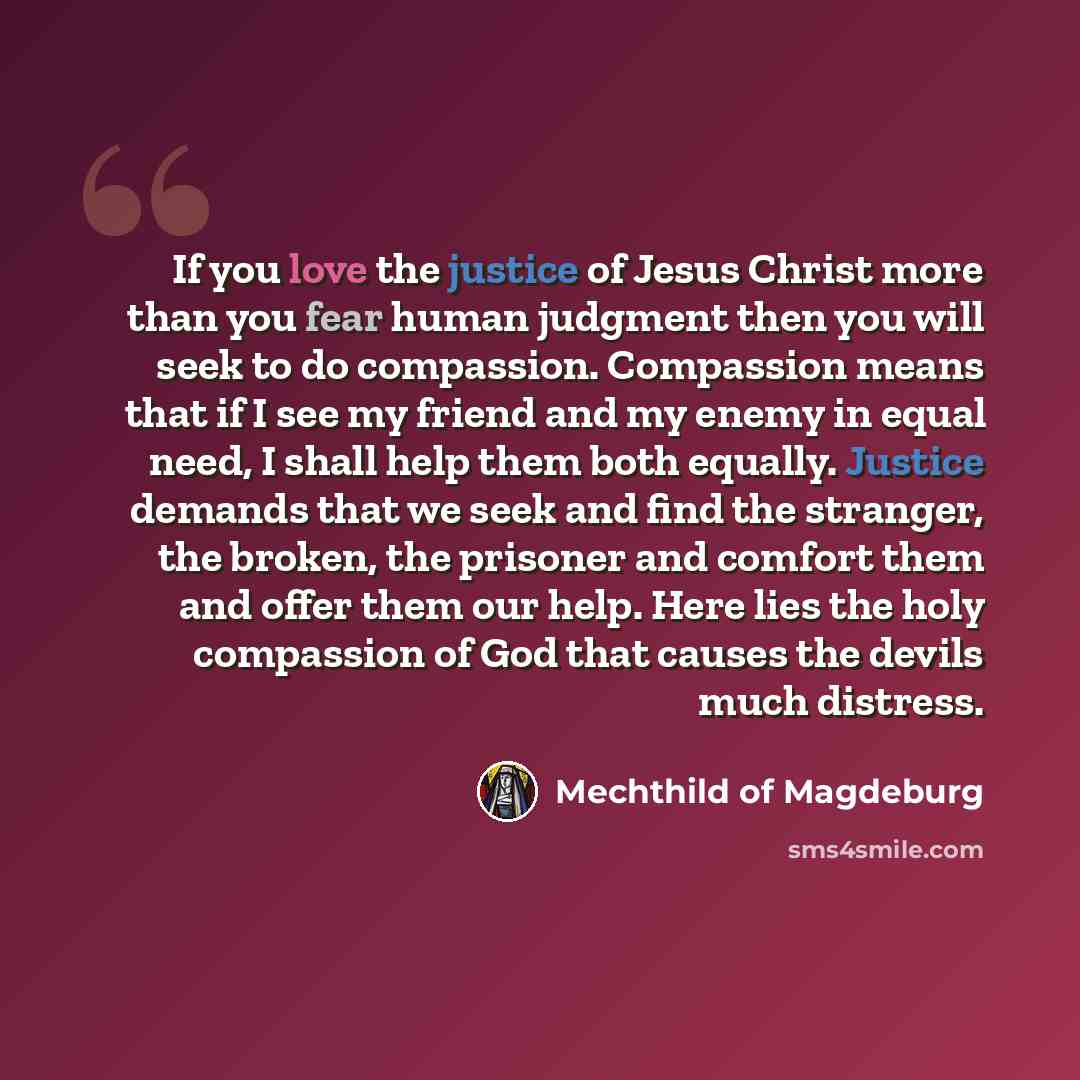 “If you love the justice of Jesus Christ more than you fear human judgment then you will seek to do compassion. Compassion means that if I see my friend and my enemy in equal need, I shall help them both equally. Justice demands that we seek and find the stranger, the broken, the prisoner and…” quote by Mechthild of Magdeburg
