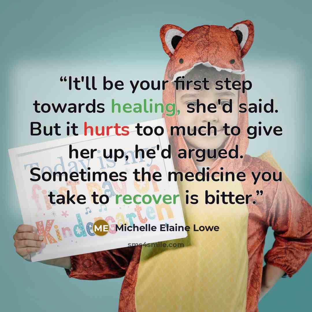 “It'll be your first step towards healing, she'd said. But it hurts too much to give her up, he'd argued. Sometimes the medicine you take to recover is bitter.” quote by Michelle Elaine Lowe