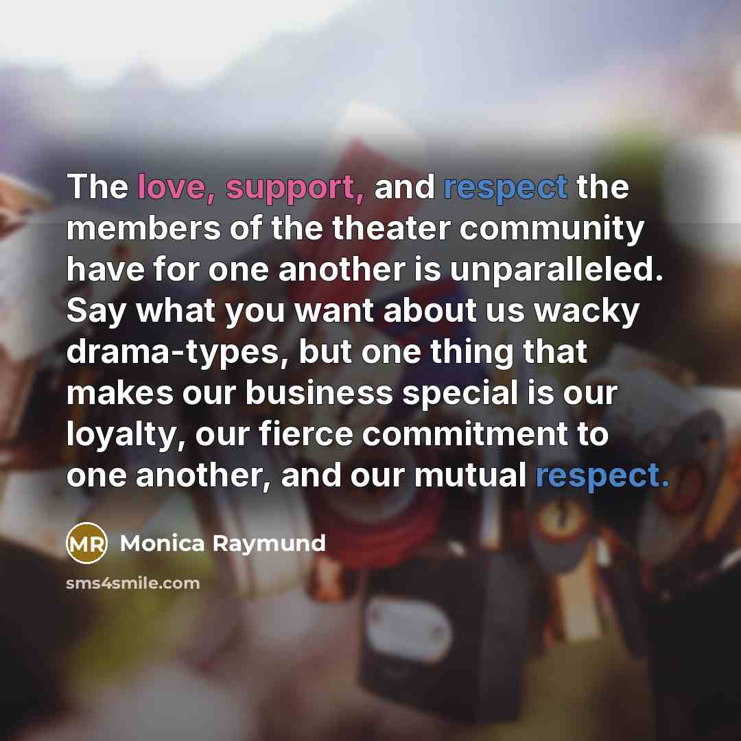 “The love, support, and respect the members of the theater community have for one another is unparalleled. Say what you want about us wacky drama-types, but one thing that makes our business special is our loyalty, our fierce commitment to one another, and our mutual respect.” quote by Monica Raymund