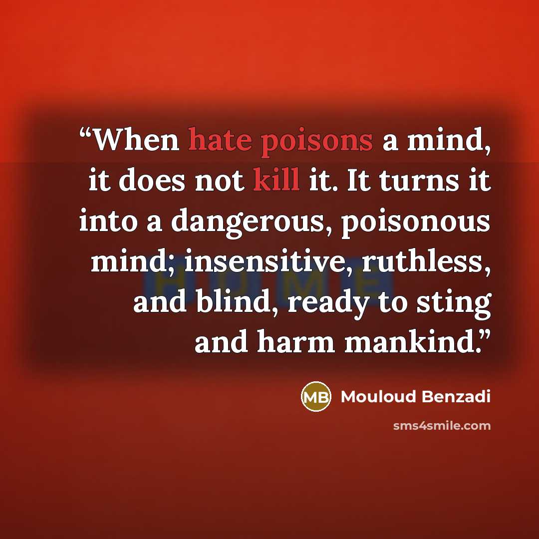 “When hate poisons a mind, it does not kill it. It turns it into a dangerous, poisonous mind; insensitive, ruthless, and blind, ready to sting and harm mankind.” quote by Mouloud Benzadi