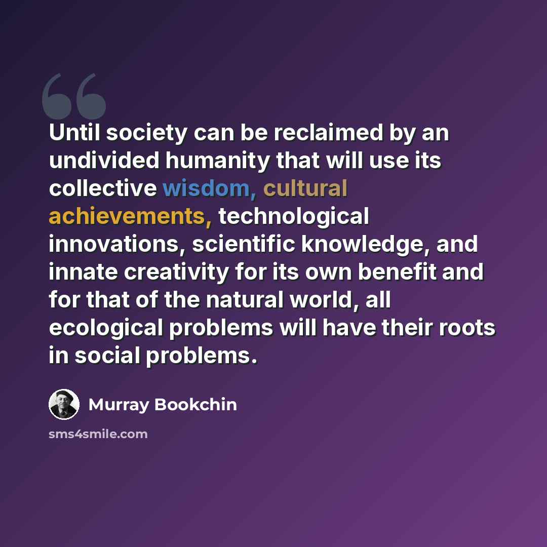 “Until society can be reclaimed by an undivided humanity that will use its collective wisdom, cultural achievements, technological innovations, scientific knowledge, and innate creativity for its own benefit and for that of the natural world, all ecological problems will have their roots in social…” quote by Murray Bookchin